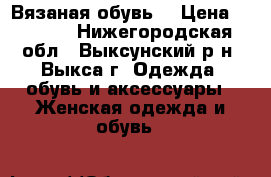 Вязаная обувь  › Цена ­ 2 500 - Нижегородская обл., Выксунский р-н, Выкса г. Одежда, обувь и аксессуары » Женская одежда и обувь   